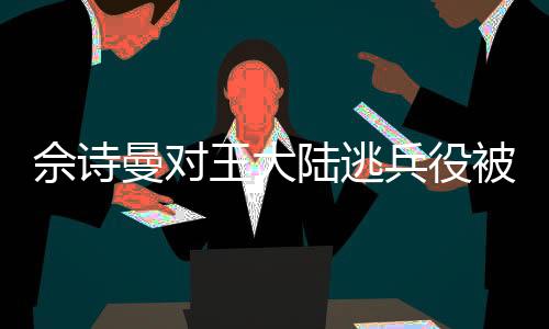佘诗曼对王大陆逃兵役被抓的反应