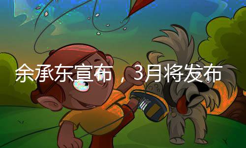 余承东宣布，3月将发布创新形态手机，引领科技新潮流