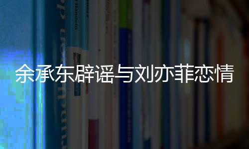 余承东辟谣与刘亦菲恋情，澄清事实，回归工作本质