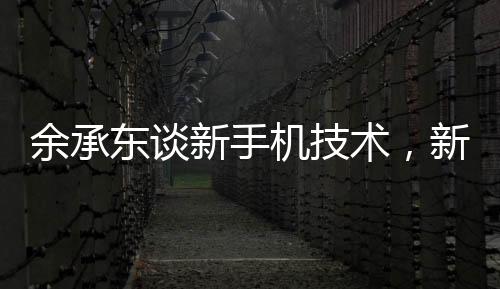 余承东谈新手机技术，新手机不是四折叠六折叠