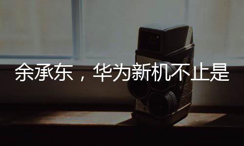 余承东，华为新机不止是手机——迈向智能时代的全方位升级战略