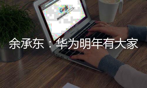 余承东：华为明年有大家想不到的产品 未来还有大家不敢想的产品