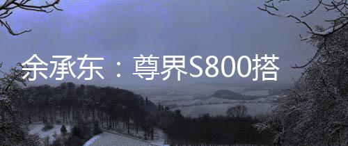 余承东：尊界S800搭载鸿蒙ALPS座舱2.0，可实现甲流、冠状病毒抑制率>99%