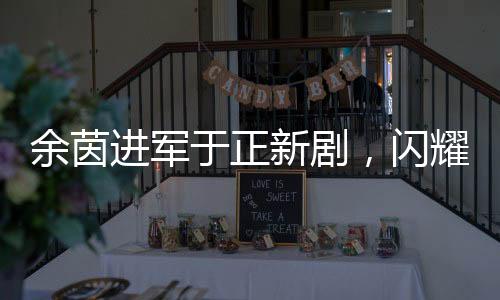 余茵进军于正新剧，闪耀荧屏的短剧女演员新篇章