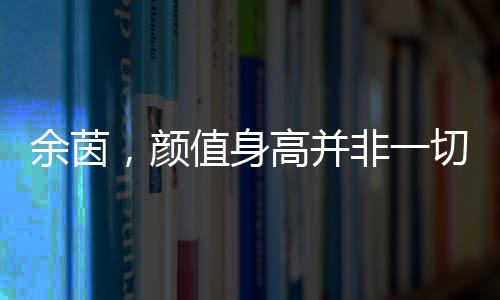 余茵，颜值身高并非一切，短剧女主展现真实自我