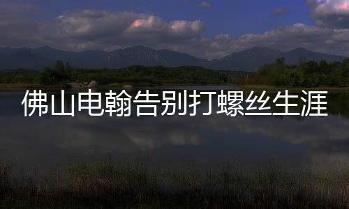 佛山电翰告别打螺丝生涯，迈向智能制造新时代