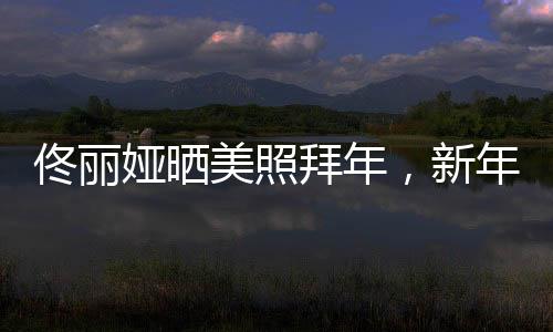 佟丽娅晒美照拜年，新年新气象展现独特魅力