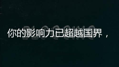 你的影响力已超越国界，你的14亿朋友，都看到你了！