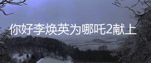 你好李焕英为哪吒2献上独特贺图，跨界合作引领全新期待