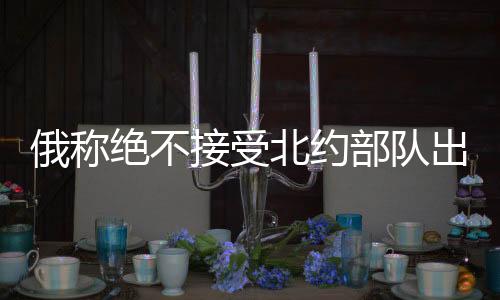 俄称绝不接受北约部队出现在乌克兰，俄乌局势的紧张升级与地缘政治考量
