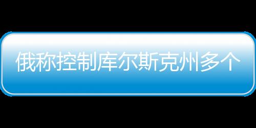 俄称控制库尔斯克州多个定居点，最新动态分析