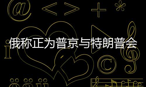 俄称正为普京与特朗普会谈做准备，两国关系的新篇章