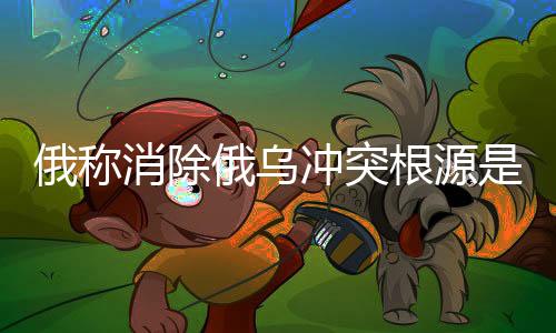 俄称消除俄乌冲突根源是实现和平的关键