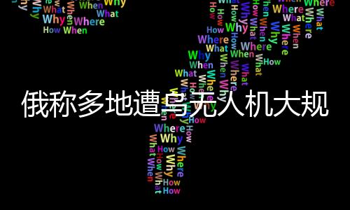 俄称多地遭乌无人机大规模袭击，俄乌空中较量再度升级