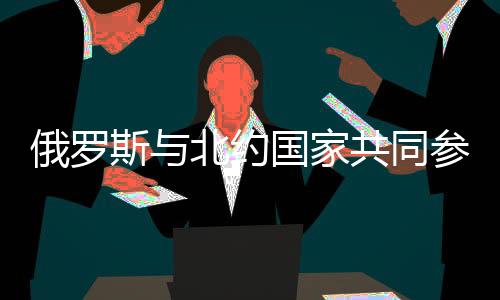 俄罗斯与北约国家共同参与联合演习，东西军事巨头携手合作的新篇章