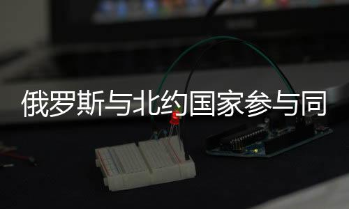 俄罗斯与北约国家参与同一国际演习，跨界合作的信号与挑战