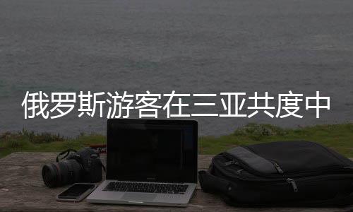 俄罗斯游客在三亚共度中国年的独特体验