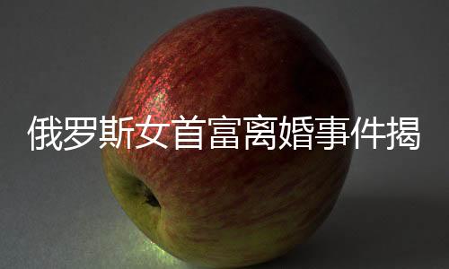 俄罗斯女首富离婚事件揭秘