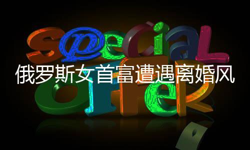 俄罗斯女首富遭遇离婚风波，财富与人性的考验