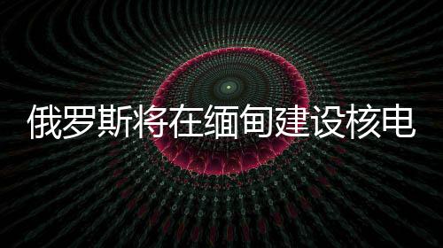 俄罗斯将在缅甸建设核电站，国际能源合作的新里程碑
