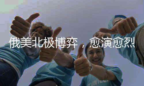 俄美北极博弈，愈演愈烈的地缘政治角力