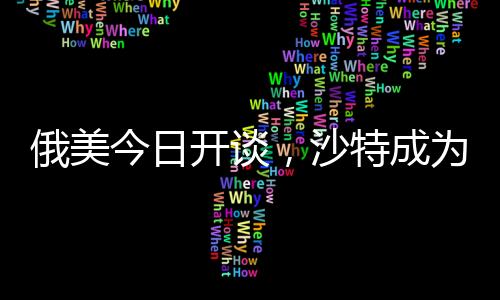 俄美今日开谈，沙特成为会谈地点的背后原因