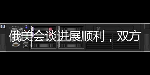 俄美会谈进展顺利，双方展现积极合作态势