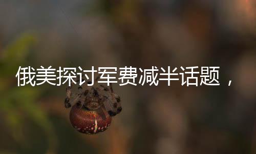 俄美探讨军费减半话题，同时提及中国因素对其战略决策的影响分析