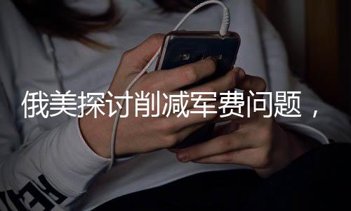 俄美探讨削减军费问题，暗流涌动之下的多方博弈