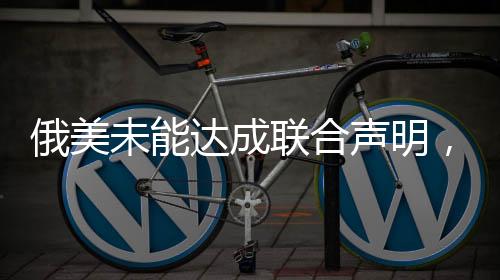 俄美未能达成联合声明，对话与挑战仍是当前议题核心