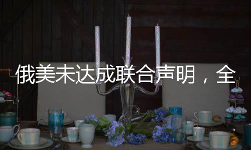 俄美未达成联合声明，全球政治局势分析