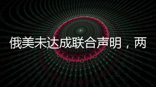俄美未达成联合声明，两国关系的新挑战与前景