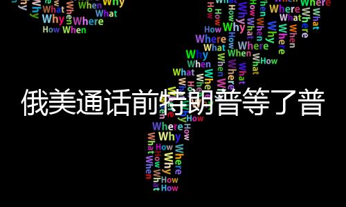 俄美通话前特朗普等了普京一小时，权力对话的幕后故事