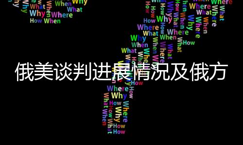 俄美谈判进展情况及俄方回应，一项复杂而微妙的对话