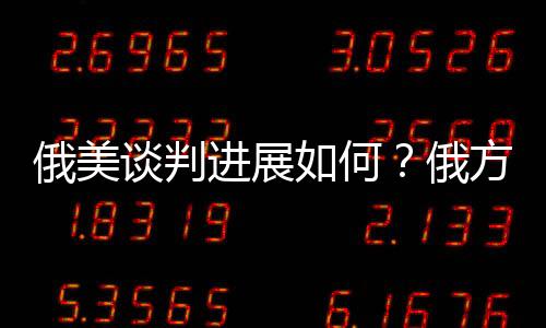 俄美谈判进展如何？俄方回应深度解析