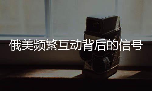 俄美频繁互动背后的信号解读