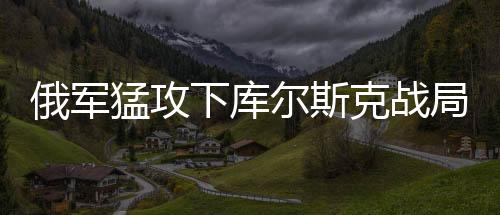俄军猛攻下库尔斯克战局或迎突变