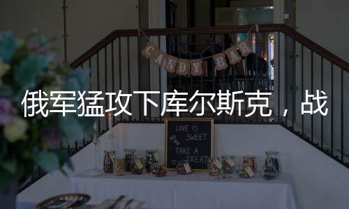 俄军猛攻下库尔斯克，战局或迎来重大突变