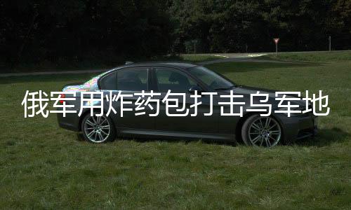 俄军用炸药包打击乌军地下室防御，战术解析与局势展望