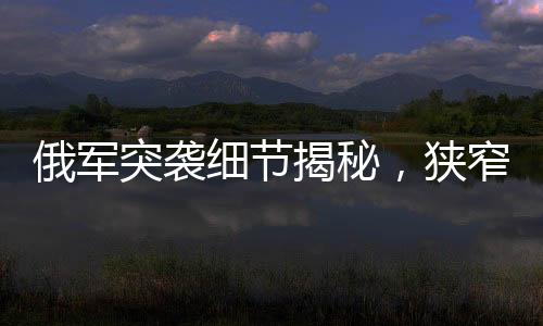 俄军突袭细节揭秘，狭窄管道中的隐蔽待命