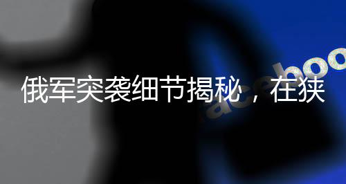 俄军突袭细节揭秘，在狭窄管道待命四天的战术行动揭秘