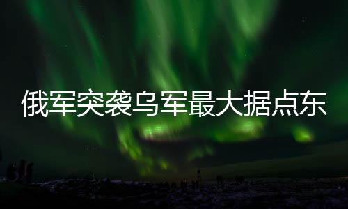 俄军突袭乌军最大据点东大门