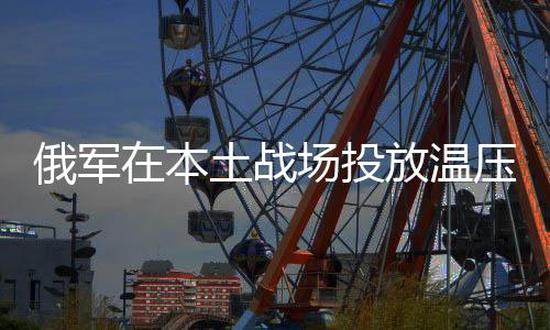 俄军在本土战场投放温压弹，彰显战略决心与先进战术手段