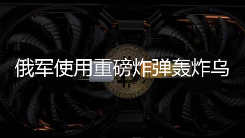 俄军使用重磅炸弹轰炸乌军，冲突升级的最新动态分析