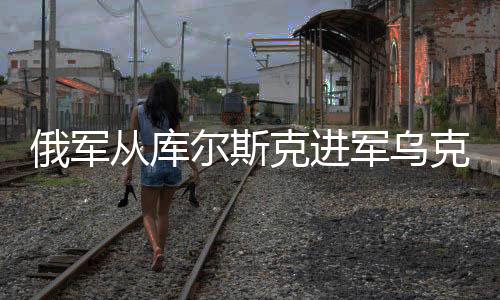 俄军从库尔斯克进军乌克兰，意义深远与复杂影响分析