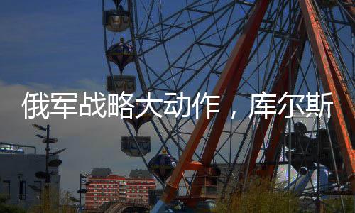 俄军战略大动作，库尔斯克全线大规模进攻启动
