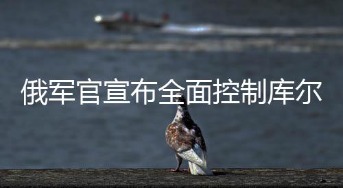 俄军官宣布全面控制库尔斯克州，战役的最新动态及局势分析