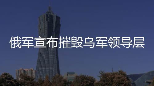 俄军宣布摧毁乌军领导层集中地，一场重大军事行动的解析
