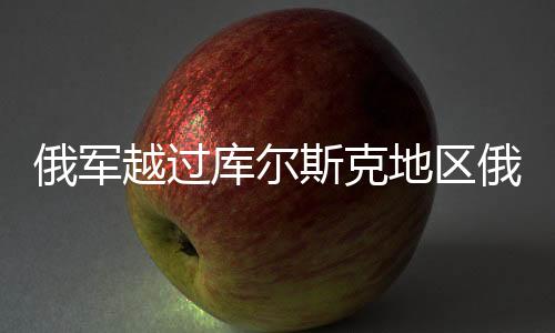 俄军越过库尔斯克地区俄乌边界，新一轮紧张局势分析