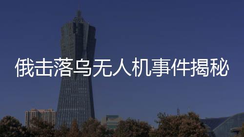 俄击落乌无人机事件揭秘，出厂调试视频曝光引发国际关注